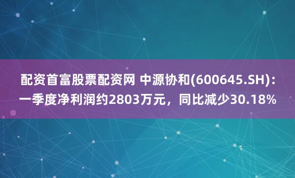 配资首富股票配资网 中源协和(600645.SH)：一季度净利润约2803万元，同比减少30.18%