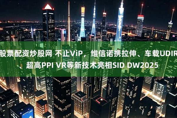 股票配资炒股网 不止ViP，维信诺携拉伸、车载UDIR、超高PPI VR等新技术亮相SID DW2025