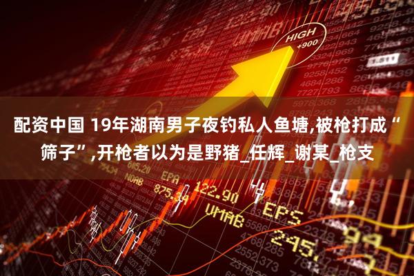 配资中国 19年湖南男子夜钓私人鱼塘,被枪打成“筛子”,开枪者以为是野猪_任辉_谢某_枪支