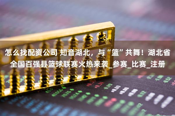 怎么找配资公司 知音湖北，与“篮”共舞！湖北省全国百强县篮球联赛火热来袭_参赛_比赛_注册