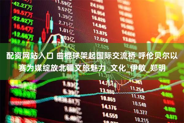 配资网站入口 曲棍球架起国际交流桥 呼伦贝尔以赛为媒绽放北疆文旅魅力_文化_伊敏_郑明