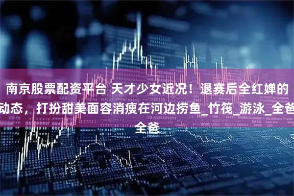 南京股票配资平台 天才少女近况！退赛后全红婵的动态，打扮甜美面容消瘦在河边捞鱼_竹筏_游泳_全爸