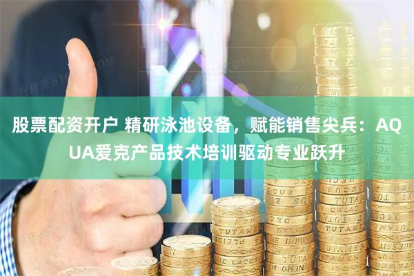 股票配资开户 精研泳池设备，赋能销售尖兵：AQUA爱克产品技术培训驱动专业跃升