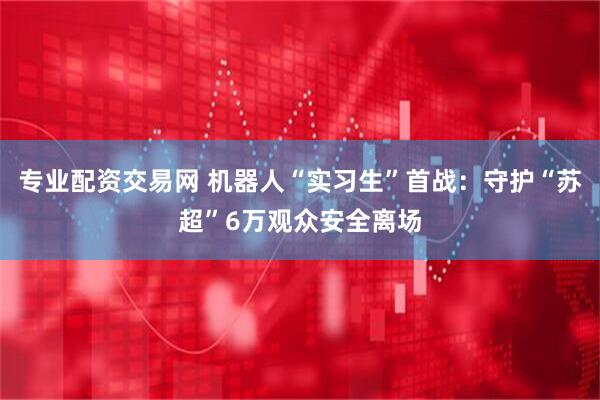专业配资交易网 机器人“实习生”首战：守护“苏超”6万观众安全离场