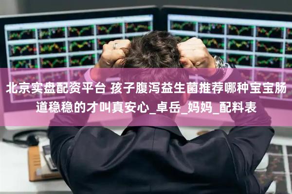 北京实盘配资平台 孩子腹泻益生菌推荐哪种宝宝肠道稳稳的才叫真安心_卓岳_妈妈_配料表