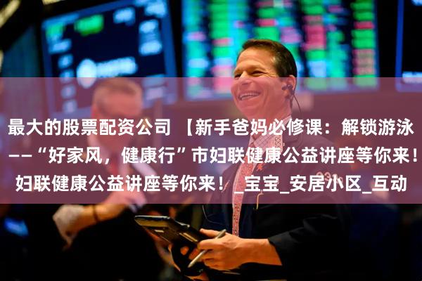 最大的股票配资公司 【新手爸妈必修课：解锁游泳+抚触的“成长密码”】——“好家风，健康行”市妇联健康公益讲座等你来！_宝宝_安居小区_互动