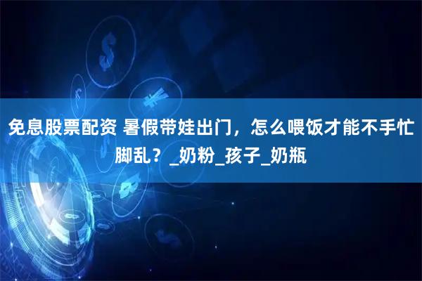 免息股票配资 暑假带娃出门，怎么喂饭才能不手忙脚乱？_奶粉_孩子_奶瓶