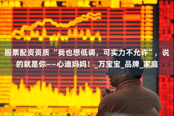 股票配资资质 “我也想低调，可实力不允许”，说的就是你——心迪妈妈！_万宝宝_品牌_家庭