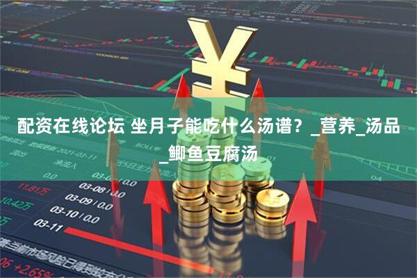 配资在线论坛 坐月子能吃什么汤谱？_营养_汤品_鲫鱼豆腐汤