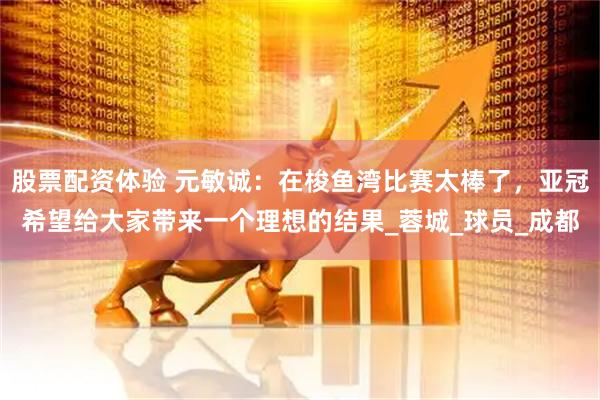 股票配资体验 元敏诚：在梭鱼湾比赛太棒了，亚冠希望给大家带来一个理想的结果_蓉城_球员_成都