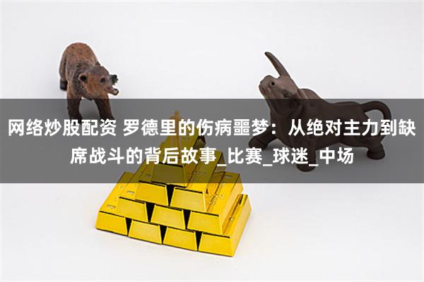 网络炒股配资 罗德里的伤病噩梦：从绝对主力到缺席战斗的背后故事_比赛_球迷_中场