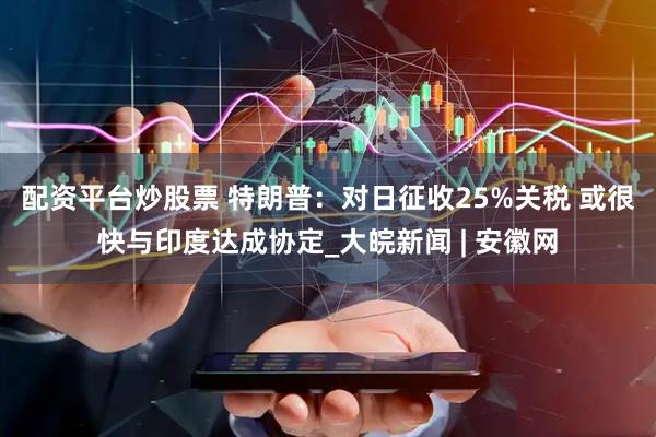 配资平台炒股票 特朗普：对日征收25%关税 或很快与印度达成协定_大皖新闻 | 安徽网