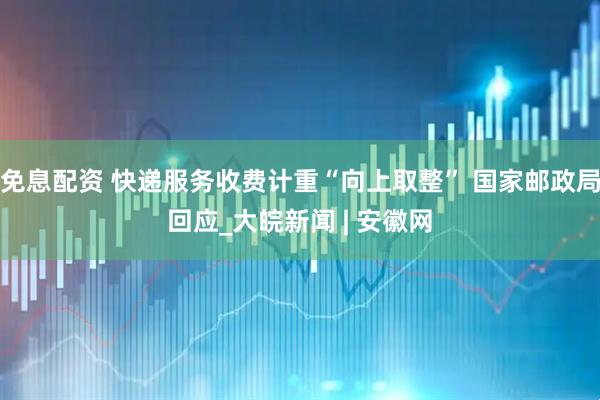 免息配资 快递服务收费计重“向上取整” 国家邮政局回应_大皖新闻 | 安徽网