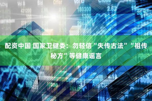 配资中国 国家卫健委：勿轻信“失传古法”“祖传秘方”等健康谣言