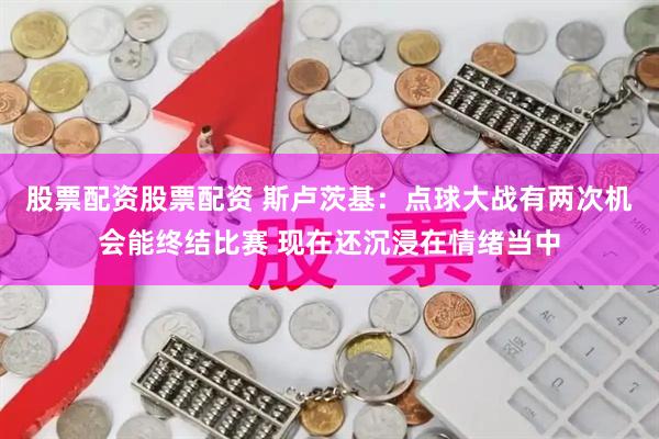 股票配资股票配资 斯卢茨基：点球大战有两次机会能终结比赛 现在还沉浸在情绪当中