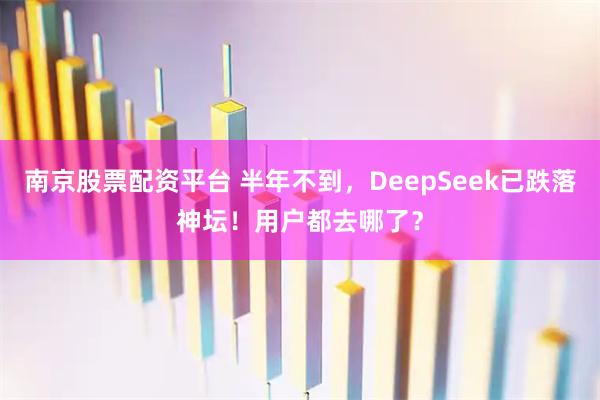 南京股票配资平台 半年不到，DeepSeek已跌落神坛！用户都去哪了？