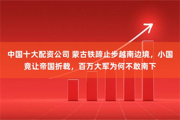 中国十大配资公司 蒙古铁蹄止步越南边境，小国竟让帝国折戟，百万大军为何不敢南下
