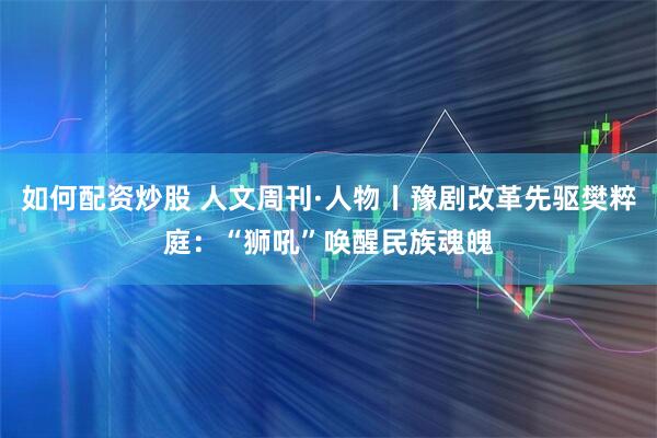 如何配资炒股 人文周刊·人物丨豫剧改革先驱樊粹庭：“狮吼”唤醒民族魂魄