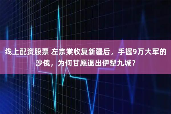 线上配资股票 左宗棠收复新疆后，手握9万大军的沙俄，为何甘愿退出伊犁九城？